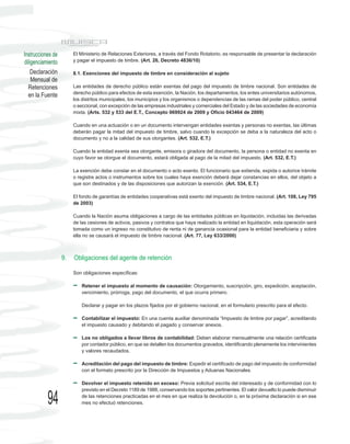Instrucciones de        El Ministerio de Relaciones Exteriores, a través del Fondo Rotatorio, es responsable de presentar la declaración
diligenciamiento        y pagar el impuesto de timbre. (Art. 26, Decreto 4836/10)

    Declaración         8.1. Exenciones del impuesto de timbre en consideración al sujeto
    Mensual de
  Retenciones           Las entidades de derecho público están exentas del pago del impuesto de timbre nacional. Son entidades de
                        derecho público para efectos de esta exención, la Nación, los departamentos, los entes universitarios autónomos,
  en la Fuente
                        los distritos municipales, los municipios y los organismos o dependencias de las ramas del poder público, central
                        o seccional, con excepción de las empresas industriales y comerciales del Estado y de las sociedades de economía
                        mixta. (Arts. 532 y 533 del E.T., Concepto 069924 de 2009 y Oficio 043464 de 2009)

                        Cuando en una actuación o en un documento intervengan entidades exentas y personas no exentas, las últimas
                        deberán pagar la mitad del impuesto de timbre, salvo cuando la excepción se deba a la naturaleza del acto o
                        documento y no a la calidad de sus otorgantes. (Art. 532, E.T.)

                        Cuando la entidad exenta sea otorgante, emisora o giradora del documento, la persona o entidad no exenta en
                        cuyo favor se otorgue el documento, estará obligada al pago de la mitad del impuesto. (Art. 532, E.T.)

                        La exención debe constar en el documento o acto exento. El funcionario que extienda, expida o autorice trámite
                        o registre actos o instrumentos sobre los cuales haya exención deberá dejar constancias en ellos, del objeto a
                        que son destinados y de las disposiciones que autorizan la exención. (Art. 534, E.T.)

                        El fondo de garantías de entidades cooperativas está exento del impuesto de timbre nacional. (Art. 108, Ley 795
                        de 2003)

                        Cuando la Nación asuma obligaciones a cargo de las entidades públicas en liquidación, incluidas las derivadas
                        de las cesiones de activos, pasivos y contratos que haya realizado la entidad en liquidación, esta operación será
                        tomada como un ingreso no constitutivo de renta ni de ganancia ocasional para la entidad beneficiaria y sobre
                        ella no se causará el impuesto de timbre nacional. (Art. 77, Ley 633/2000)



                   9.   Obligaciones del agente de retención

                        Son obligaciones específicas:

                           Retener el impuesto al momento de causación: Otorgamiento, suscripción, giro, expedición, aceptación,
                           vencimiento, prórroga, pago del documento, el que ocurra primero.

                           Declarar y pagar en los plazos fijados por el gobierno nacional, en el formulario prescrito para el efecto.

                           Contabilizar el impuesto: En una cuenta auxiliar denominada “Impuesto de timbre por pagar”, acreditando
                           el impuesto causado y debitando el pagado y conservar anexos.

                           Los no obligados a llevar libros de contabilidad: Deben elaborar mensualmente una relación certificada
                           por contador público, en que se detallen los documentos gravados, identificando plenamente los intervinientes
                           y valores recaudados.

                           Acreditación del pago del impuesto de timbre: Expedir el certificado de pago del impuesto de conformidad
                           con el formato prescrito por la Dirección de Impuestos y Aduanas Nacionales.

                           Devolver el impuesto retenido en exceso: Previa solicitud escrita del interesado y de conformidad con lo
                           previsto en el Decreto 1189 de 1988, conservando los soportes pertinentes. El valor devuelto lo puede disminuir

           94              de las retenciones practicadas en el mes en que realiza la devolución o, en la próxima declaración si en ese
                           mes no efectuó retenciones.
 