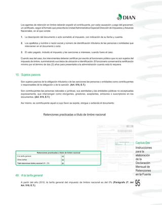 Los agentes de retención en timbre deberán expedir al contribuyente, por cada causación y pago del gravamen,
    un certificado, según el formato que prescriba la Unidad Administrativa Especial Dirección de Impuestos y Aduanas
    Nacionales, en el que conste:

    1. La descripción del documento o acto sometido al impuesto, con indicación de su fecha y cuantía.

    2. Los apellidos y nombre o razón social y número de identificación tributaria de las personas o entidades que
       intervienen en el documento o acto.

    3. El valor pagado, incluido el impuesto y las sanciones e intereses, cuando fuere el caso.

    Cuando sea del caso, los intervinientes deberán certificar por escrito al funcionario público que no son sujetos del
    impuesto de timbre, suministrando sus datos de ubicación e identificación. El funcionario conservará la certificación
    mínimo por el término de dos (2) años para presentarla a la administración cuando esta lo requiera.



10. Sujetos pasivos

    Son sujetos pasivos de la obligación tributaria o de las sanciones las personas o entidades como contribuyentes
    o responsables de la obligación o de la sanción. (Art. 514, E.T.)

    Son contribuyentes las personas naturales o jurídicas, sus asimiladas y las entidades públicas no exceptuadas
    expresamente, que intervengan como otorgantes, giradores, aceptantes, emisores o suscriptores en los
    documentos. (Art. 515, E.T.)

    Así mismo, es contribuyente aquel a cuyo favor se expida, otorgue o extienda el documento.




                           Retenciones practicadas a título de timbre nacional




                                                                                                                            Capítulo Dos
                                                                                                                            Instrucciones
                                                                                                                            para la
                                                                                                                            elaboración
                                                                                                                            de la
                                                                                                                            Declaración
                                                                                                                            Mensual de
                                                                                                                            Retenciones
49. A la tarifa general                                                                                                     en la Fuente

    A partir del año 2010, la tarifa general del impuesto de timbre nacional es del 0% (Parágrafo 2º. del
    Art. 519, E.T.)                                                                                                         95
 