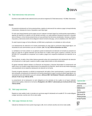 54. Total retenciones más sanciones

    Escriba en esta casilla el valor obtenido de la suma de los renglones 52 (Total retenciones) + 53 (Más: Sanciones).



PAGOS

    Si presenta la declaración en forma extemporánea, registre en esta sección los valores a pagar correspondientes
    a sanciones, intereses de mora e impuestos a que haya lugar.

    En todo caso tenga presente que los pagos que por cualquier concepto hagan los contribuyentes responsables o
    agentes de retención en relación con las deudas vencidas a su cargo deberán imputarse al período e impuesto
    que se indiquen, en las mismas proporciones con que participan las sanciones actualizadas, intereses, anticipos,
    impuestos y retenciones dentro de la obligación total al momento del pago, como lo establece el Art. 804 del E.T.

    Si usted imputa el pago en forma diferente, la DIAN dará cumplimiento a lo señalado en dicho artículo.

    Las declaraciones de retención en la fuente presentadas sin pago total no producirán efecto legal alguno, sin
    necesidad de acto administrativo que así lo declare. (Art. 15, Ley 1430 de diciembre de 2010)

    Lo señalado en el inciso anterior no se aplicará cuando la declaración de retención en la fuente se presente sin
    pago por parte de un agente retenedor que sea titular de un saldo a favor igual o superior a ochenta y dos mil
    (82.000) UVT susceptible de compensar con el saldo a pagar de la respectiva declaración de retención en la
    fuente.

    Para tal efecto, el saldo a favor debe haberse generado antes de la presentación de la declaración de retención
    en la fuente por un valor igual o superior al saldo a pagar determinado en dicha declaración.

    El agente retenedor deberá solicitar a la Dirección de Impuestos y Aduanas Nacionales la compensación del
    saldo a favor con el saldo a pagar determinado en la declaración de retención, dentro de los seis meses siguientes
    a la presentación de la respectiva declaración de retención en la fuente.

    Cuando el agente retenedor no solicite la compensación del saldo a favor oportunamente o cuando la solicitud
    sea rechazada, la declaración de retención en la fuente presentada sin pago no producirá efecto legal alguno, sin
    necesidad de acto administrativo que así lo declare. (Artículo 580-1 del Estatuto Tributario, adicionado por el
    artículo 15 de la Ley 1430 de 2010)

    La presentación de la declaración no será obligatoria en los periodos en los cuales no se hayan realizado
                                                                                                                          Capítulo Dos
    operaciones sujetas a retención en la fuente. (Parágrafo 2, Art. 606 E.T. adicionado por el artículo 20 de la ley
    1430 de 2010)                                                                                                         Instrucciones
                                                                                                                          para la
                                                                                                                          elaboración
55. Valor pago sanciones                                                                                                  de la
                                                                                                                          Declaración
    Registre en esta casilla el valor a cancelar por sanciones según lo declarado en la casilla 53. Si no está obligado
    a pagar sanciones, escriba cero (0) en esta casilla.                                                                  Mensual de
                                                                                                                          Retenciones
                                                                                                                          en la Fuente
56. Valor pago intereses de mora

    Calcule los intereses de mora cuando haya lugar a ello, de lo contrario escriba cero (0) en esta casilla.             97
 
