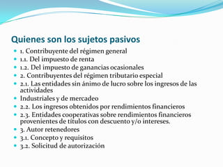 Quienes son los sujetos pasivos 1. Contribuyente del régimen general 1.1. Del impuesto de renta 1.2. Del impuesto de ganancias ocasionales 2. Contribuyentes del régimen tributario especial 2.1. Las entidades sin ánimo de lucro sobre los ingresos de las actividades Industriales y de mercadeo 2.2. Los ingresos obtenidos por rendimientos financieros 2.3. Entidades cooperativas sobre rendimientos financieros provenientes de títulos con descuento y/o intereses. 3. Autor retenedores 3.1. Concepto y requisitos 3.2. Solicitud de autorización 