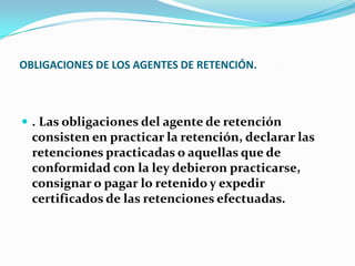 OBLIGACIONES DE LOS AGENTES DE RETENCIÓN. . Las obligaciones del agente de retención consisten en practicar la retención, declarar las retenciones practicadas o aquellas que de conformidad con la ley debieron practicarse, consignar o pagar lo retenido y expedir certificados de las retenciones efectuadas. 