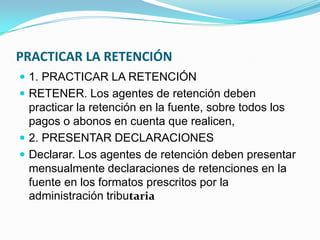 PRACTICAR LA RETENCIÓN 1. PRACTICAR LA RETENCIÓN RETENER. Los agentes de retención deben practicar la retención en la fuente, sobre todos los pagos o abonos en cuenta que realicen, 2. PRESENTAR DECLARACIONES Declarar. Los agentes de retención deben presentar mensualmente declaraciones de retenciones en la fuente en los formatos prescritos por la administración tributaria 