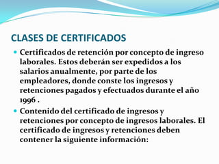 CLASES DE CERTIFICADOS Certificados de retención por concepto de ingreso laborales. Estos deberán ser expedidos a los salarios anualmente, por parte de los empleadores, donde conste los ingresos y retenciones pagados y efectuados durante el año 1996 . Contenido del certificado de ingresos y retenciones por concepto de ingresos laborales. El certificado de ingresos y retenciones deben contener la siguiente información: 