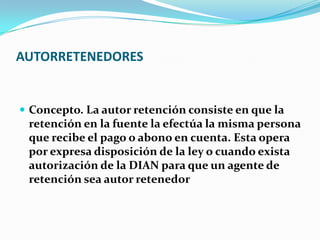 AUTORRETENEDORES Concepto. La autor retención consiste en que la retención en la fuente la efectúa la misma persona que recibe el pago o abono en cuenta. Esta opera por expresa disposición de la ley o cuando exista autorización de la DIAN para que un agente de retención sea autor retenedor 