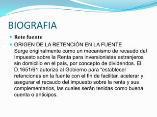 BIOGRAFIARete fuenteORIGEN DE LA RETENCIÓN EN LA FUENTE Surge originalmente como un mecanismo de recaudo del Impuesto sobre la Renta para inversionistas extranjeros sin domicilio en el país, por concepto de dividendos. El D.1651/61 autorizó al Gobierno para “establecer retenciones en la fuente con el fin de facilitar, acelerar y asegurar el recaudo del impuesto sobre la renta y sus complementarios, las cuales serán tenidas como buena cuenta o anticipos.