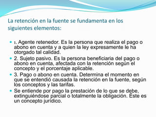 La retención en la fuente se fundamenta en los siguientes elementos: 1. Agente retenedor. Es la persona que realiza el pago o abono en cuenta y a quien la ley expresamente le ha otorgado tal calidad. 2. Sujeto pasivo. Es la persona beneficiaria del pago o abono en cuenta, afectada con la retención según el concepto y el porcentaje aplicable. 3. Pago o abono en cuenta. Determina el momento en que se entendió causada la retención en la fuente, según los conceptos y las tarifas. Se entiende por pago la prestación de lo que se debe, extinguiéndose parcial o totalmente la obligación. Éste es un concepto jurídico. 