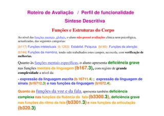 Roteiro de Avaliação / Perfil de funcionalidade
Síntese Descritiva
Funções e Estruturas do Corpo
Ao nível das funções mentais globais, o aluno não possui avaliações clínica nem psicológica,
actualizadas, das seguintes categorias:
(b117) Funções intelectuais (b 1263) Estabilid. Psíquica (b140) Funções da atenção
(b144) Funções da memória, tendo sido trabalhados estes campos, na escola, com verificação de
melhorias.
Quanto às funções mentais específicas, o aluno apresenta deficiência grave
nas funções mentais da linguagem (b167.3), com registo de grande
complexidade a nível da:
- expressão da linguagem escrita (b 16711.4) ; expressão da linguagem de
sinais (b16712.3) e nas funções da linguagem (b1672.4).
Quanto às funções da voz e da fala, apresenta também deficiência
complexa nas funções da fluência da fala (b3300.3), deficiência grave
nas funções do ritmo da fala (b3301.3) e nas funções da articulação
(b320.3)
 