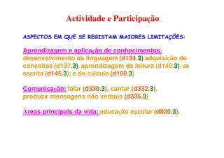 ASPECTOS EM QUE SE REGISTAM MAIORES LIMITAÇÕES:
Aprendizagem e aplicação de conhecimentos:
desenvolvimento da linguagem (d134.3) adquisição de
conceitos (d137.3); aprendizagem da leitura (d140.3); da
escrita (d145.3); e do cálculo (d150.3)
Comunicação: falar (d330.3), cantar (d332.3),
produzir mensagens não verbais (d335.3)
Áreas principais da vida: educação escolar (d820.3).
Actividade e Participação
 