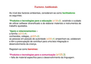 Factores Ambientais
Ao nível dos factores ambientais, consideram-se como facilitadores
os seguintes:
*Produtos e tecnologias para a educação (e130+3), existindo o cuidado
de utilizar softwear diversificado e de elaborar materiais e instrumentos de
trabalho ajustados.
*Apoio e relacionamentos –
a família (e310+4);
conhecidos, colegas...(e325+3);
as pessoas em posição de autoridade (e330+4) empenham-se, colaboram
e têm a preocupação de contribuir para uma boa integração e
desenvolvimento da criança.
Registam-se como barreiras:
*Produtos e tecnologias para a comunicação (e125.3)
– falta de material específico para o desenvolvimento da linguagem.
 