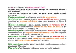 Parte 1 b: DEFICIÊNCIAS DAS ESTRUTURAS DO CORPO
Estruturas do Corpo são partes anatómicas do corpo tais como órgãos, membros e
seus componentes.
Deficiências são problemas na estrutura do corpo como desvio ou perda
significativa.
0 Nenhuma deficiência significa que a pessoa não tem problema
1 Deficiência leve - problema presente menos que 25% do tempo, com uma
intensidade que a pessoa pode tolerar e que ocorre raramente nos últimos 30
dias.
2 Deficiência moderada - problema que está presente em menos que 50% do
tempo, com uma intensidade que interfere na vida diária da pessoa e que
ocorre ocasionalmente nos últimos 30 dias
3 Deficiência grave - problema que está presente em mais que 50% do tempo,
com um intensidade que prejudica/rompe parcialmente a vida diária da pessoa
e que ocorre frequentemente nos últimos 30 dias.
4 Deficiência completa - problema que está presente em mais que 95% do
tempo, com uma intensidade que prejudica/rompe totalmente a vida diária da
pessoa e que ocorre todos os dias nos últimos 30 dias.
8 Não especificado significa que a informação é insuficiente para especificar a
gravidade da deficiência.
9 Não aplicável significa que é inadequado aplicar um código particular.
 