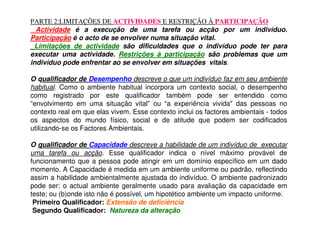 PARTE 2:LIMITAÇÕES DE ACTIVIDADES E RESTRIÇÃO À PARTICIPAÇÃO
Actividade é a execução de uma tarefa ou acção por um indivíduo.
Participação é o acto de se envolver numa situação vital.
Limitações de actividade são dificuldades que o indivíduo pode ter para
executar uma actividade. Restrições à participação são problemas que um
indivíduo pode enfrentar ao se envolver em situações vitais.
O qualificador de Desempenho descreve o que um indivíduo faz em seu ambiente
habitual. Como o ambiente habitual incorpora um contexto social, o desempenho
como registrado por este qualificador também pode ser entendido como
“envolvimento em uma situação vital” ou “a experiência vivida" das pessoas no
contexto real em que elas vivem. Esse contexto inclui os factores ambientais - todos
os aspectos do mundo físico, social e de atitude que podem ser codificados
utilizando-se os Factores Ambientais.
O qualificador de Capacidade descreve a habilidade de um indivíduo de executar
uma tarefa ou acção. Esse qualificador indica o nível máximo provável de
funcionamento que a pessoa pode atingir em um domínio específico em um dado
momento. A Capacidade é medida em um ambiente uniforme ou padrão, reflectindo
assim a habilidade ambientalmente ajustada do indivíduo. O ambiente padronizado
pode ser: o actual ambiente geralmente usado para avaliação da capacidade em
teste; ou (b)onde isto não é possível, um hipotético ambiente um impacto uniforme.
Primeiro Qualificador: Extensão de deficiência
Segundo Qualificador: Natureza da alteração
 