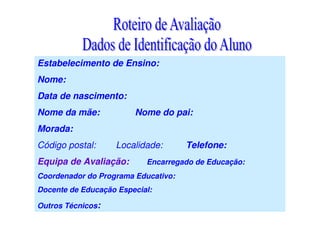 Estabelecimento de Ensino:
Nome:
Data de nascimento:
Nome da mãe: Nome do pai:
Morada:
Código postal: Localidade: Telefone:
Equipa de Avaliação: Encarregado de Educação:
Coordenador do Programa Educativo:
Docente de Educação Especial:
Outros Técnicos:
 