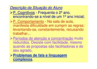 Descrição da Situação do Aluno
P. Cognitivos - Frequenta o 2º ano,
encontrando-se a nível de um 1º ano inicial;
P. Comportamento - Na sala de aula,
manifesta dificuldade em cumprir as regras:
levantando-se, constantemente, recusando
trabalhar...
Períodos de atenção e concentração muito
reduzidos. Desiste com facilidade, mesmo
quando as propostas são facilitadoras e do
seu agrado.
Problemas de fala e linguagem
complexos.
 