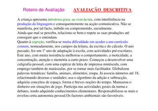 Roteiro de Avaliação AVALIAÇÃO DESCRITIVA
A criança apresenta deficiência grave, ao nível da fala, com interferência na
produção da linguagem e consequentemente na acção comunicativa. Não se
manifesta, por tal facto, inibido ou comprometido, socialmente.
Ainda que mal se perceba, relaciona-se bem e repete as suas produções até
conseguir que o entendam.
Quanto à cognição, verifica-se muita dificuldade em aceder a um currículo
comum, nomeadamente, nos campos da leitura, da escrita e do cálculo. O ano
passado, fez um 1º ano de adaptação à escola, com actividades pré-escolares.
Este ano, com muita insistência melhorou o comportamento, a moticidade, a
concentração, atenção e memória a curto prazo. Começou a desenvolver uma
caligrafia pessoal, com uma espécie de letra de imprensa minúscula, com
emprego também de maiúsculas, por se tornar mais facilitador. Globalizou
palavras temáticas: família, animais, alimentos, roupa. Já associa números até 18,
relacionando dezenas e unidades; usa o algorítmo da adição e subtracção,
adquiriu conceitos de espaço, forma e breves noções do tempo. Manuseou o
dinheiro em situações de jogo. Participa nas actividades gerais da turma e
debates, tendo adquirido conhecimentos elementares. Responsabilizou-se mais e
revelou certa autonomia pessoal.Os factores ambientais são favoráveis.
 