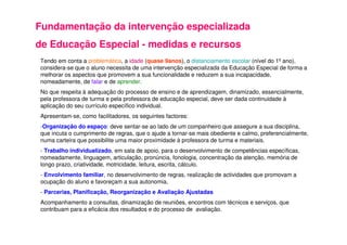 Fundamentação da intervenção especializada
de Educação Especial - medidas e recursos
Tendo em conta a problemática, a idade (quase 9anos), o distanciamento escolar (nível do 1º ano),
considera-se que o aluno necessita de uma intervenção especializada da Educação Especial de forma a
melhorar os aspectos que promovem a sua funcionalidade e reduzem a sua incapacidade,
nomeadamente, de falar e de aprender.
No que respeita à adequação do processo de ensino e de aprendizagem, dinamizado, essencialmente,
pela professora de turma e pela professora de educação especial, deve ser dada continuidade à
aplicação do seu currículo específico individual.
Apresentam-se, como facilitadores, os seguintes factores:
-Organização do espaço: deve sentar-se ao lado de um companheiro que assegure a sua disciplina,
que incuta o cumprimento de regras, que o ajude a tornar-se mais obediente e calmo, preferencialmente,
numa carteira que possibilite uma maior proximidade à professora de turma e materiais.
- Trabalho individualizado, em sala de apoio, para o desenvolvimento de competências específicas,
nomeadamente, linguagem, articulação, pronúncia, fonologia, concentração da atenção, memória de
longo prazo, criatividade, motricidade, leitura, escrita, cálculo.
- Envolvimento familiar, no desenvolvimento de regras, realização de actividades que promovam a
ocupação do aluno e favoreçam a sua autonomia.
- Parcerias, Planificação, Reorganização e Avaliação Ajustadas
Acompanhamento a consultas, dinamização de reuniões, encontros com técnicos e serviços, que
contribuam para a eficácia dos resultados e do processo de avaliação.
 