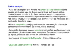 Outros espaços:
-Aulas de Educação Físico-Motora, no ginásio e salão recreativo como
espaço privilegiado para ao desenvolvimento da motricidade global,
nomeadamente, coordenação, força, destreza, equilíbrio e aspectos
relacionados com o movimento e problemática que a criança apresenta
nas pernas (musculoesqueléticos), para além de jogos de interacção e de
exploração do próprio corpo.
- Uso do computador para jogos de atenção, concentração, orientação,
bem como desenvolvimento da escrita, leitura e cálculo;
-Exploração do espaço exterior (recreio) em situações que favoreçam uma
maior interacção do aluno com os seus pares. Promoção do cumprimento
de regras, propostas pela turma, em contexto recreativo;
- Animação e Enriquecimento Curricular – Inglês, Música, A.T.L.
-Equipa de Desenvolvimento do C.H. – Terapia da Fala
 