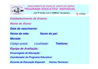 Estabelecimento de Ensino:
Nome do Aluno:
Data de nascimento:
Nome da mãe: Nome do pai:
Morada:
Código postal: Localidade: Telefone:
Equipa de Avaliação:
Encarregado de Educação:
Coordenador do Programa Educativo:
Docente de Educação Especial: Outros Técnicos:
AGRUPAMENTO DE ESCOLAS JOSEFA DE ÓBIDOS
PROGRAMA EDUCATIVO INDIVIDUAL
(Artº 8º do Dec. Lei nº 3/2008 de 7 de Janeiro)
 