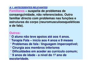 A 1 . ANTECEDENTES RELEVANTES
Familiares – suspeita de problemas de
consanguinidade, não referenciados. Outro
familiar directo com problemas nas funções e
estruturas do corpo (neuromusculoesqueléticas
e de fala).
Outros:
* O aluno não teve apoios até aos 4 anos.
* Terapia Fala – início aos 4 anos e 9 meses
* Problemas de fala / linguagem imperceptível;
* Cirurgia aos membros inferiores
* Dificuldades em aceder ao currículo comum;
* 9 anos de idade - a nível do 1º ano de
escolaridade.
 