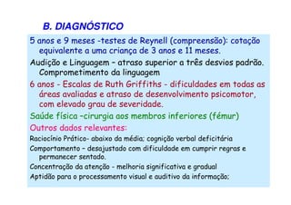 B. DIAGNÓSTICO
5 anos e 9 meses -testes de Reynell (compreensão): cotação
equivalente a uma criança de 3 anos e 11 meses.
Audição e Linguagem – atraso superior a três desvios padrão.
Comprometimento da linguagem
6 anos - Escalas de Ruth Griffiths - dificuldades em todas as
áreas avaliadas e atraso de desenvolvimento psicomotor,
com elevado grau de severidade.
Saúde física –cirurgia aos membros inferiores (fémur)
Outros dados relevantes:
Raciocínio Prático- abaixo da média; cognição verbal deficitária
Comportamento – desajustado com dificuldade em cumprir regras e
permanecer sentado.
Concentração da atenção - melhoria significativa e gradual
Aptidão para o processamento visual e auditivo da informação;
 