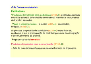 C.3 - Factores ambientais
Facilitadores
*Produtos e tecnologias para a educação (e130+3), existindo o cuidado
de utilizar softwear diversificado e de elaborar materiais e instrumentos
de trabalho ajustados.
*Apoio e relacionamentos – a família (e310+4); conhecidos,
colegas...(e325+3);
as pessoas em posição de autoridade (e330+4) empenham-se,
colaboram e têm a preocupação de contribuir para uma boa integração
e desenvolvimento da criança.
Registam-se como barreiras:
Produtos e tecnologias para a comunicação (e125.3)
– falta de material específico para o desenvolvimento da linguagem.
 