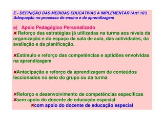 E - DEFINIÇÃO DAS MEDIDAS EDUCATIVAS A IMPLEMENTAR (Artº 16º)
Adequação no processo de ensino e de aprendizagem
a) Apoio Pedagógico Personalizado
Reforço das estratégias já utilizadas na turma aos níveis da
organização e do espaço da sala de aula, das actividades, da
avaliação e da planificação.
Estímulo e reforço das competências e aptidões envolvidas
na aprendizagem
Antecipação e reforço da aprendizagem de conteúdos
leccionados no seio do grupo ou da turma
Reforço e desenvolvimento de competências específicas
sem apoio do docente de educação especial
com apoio do docente de educação especial
 
