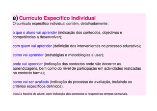 e) Currículo Específico Individual
O currículo específico individual contém, detalhadamente:
o que o aluno vai aprender (indicação dos conteúdos, objectivos e
competências a desenvolver);
com quem vai aprender (definição dos intervenientes no processo educativo);
como vai aprender (estratégias e metodologias a usar);
onde vai aprender (indicação dos contextos onde vão decorrer as
aprendizagens, bem como do nível de participação em actividades realizadas
no contexto turma);
como vai ser avaliado (indicação do processo de avaliação, incluindo os
critérios específicos definidos).
Inclui o horário do aluno, com indicação dos contextos e respectivos tempos semanais.
 