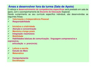 Áreas a desenvolver fora da turma (Sala de Apoio)
O reforço e desenvolvimento de competências específicas será prestado em sala de
apoio, com o acompanhamento da Docente de Educação Especial.
Dando cumprimento ao seu currículo específico individual, são desenvolvidas as
seguintes Áreas:
Valorização e Independência Pessoal
Responsabilidade
Iniciativa e criatividade
Atenção e concentração
Memória a longo prazo
Integração visomotora
Mobilidade
Habilidades básicas de comunicação: linguagem compreensiva e
expressiva,
articulação e pronúncia)
Leitura e escrita
Estudo do Meio
Matemática
Comportamento
Socialização
 