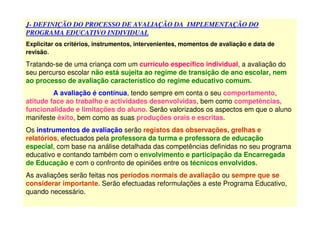 J- DEFINIÇÃO DO PROCESSO DE AVALIAÇÃO DA IMPLEMENTAÇÃO DO
PROGRAMA EDUCATIVO INDIVIDUAL
Explicitar os critérios, instrumentos, intervenientes, momentos de avaliação e data de
revisão.
Tratando-se de uma criança com um currículo específico individual, a avaliação do
seu percurso escolar não está sujeita ao regime de transição de ano escolar, nem
ao processo de avaliação característico do regime educativo comum.
A avaliação é contínua, tendo sempre em conta o seu comportamento,
atitude face ao trabalho e actividades desenvolvidas, bem como competências,
funcionalidade e limitações do aluno. Serão valorizados os aspectos em que o aluno
manifeste êxito, bem como as suas produções orais e escritas.
Os instrumentos de avaliação serão registos das observações, grelhas e
relatórios, efectuados pela professora da turma e professora de educação
especial, com base na análise detalhada das competências definidas no seu programa
educativo e contando também com o envolvimento e participação da Encarregada
de Educação e com o confronto de opiniões entre os técnicos envolvidos.
As avaliações serão feitas nos períodos normais de avaliação ou sempre que se
considerar importante. Serão efectuadas reformulações a este Programa Educativo,
quando necessário.
 
