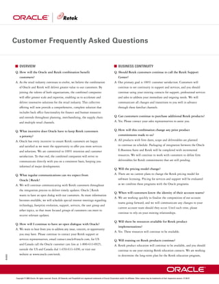Customer Frequently Asked Questions


              OVERVIEW                                                                                                                    BUSINESS CONTINUITY
          Q. How will the Oracle and Retek combination benefit                                                                       Q. Should Retek customers continue to call the Retek Support
              customers?                                                                                                                  Center?
          A. As the retail industry continues to evolve, we believe the combination                                                  A. Our primary goal is 100% customer satisfaction. Customers will
             of Oracle and Retek will deliver greater value to our customers. By                                                          continue to see continuity in support and services, and you should
             joining the talents of both organizations, the combined companies                                                            continue using your existing contacts for support, professional services
             will offer greater scale and expertise, enabling us to accelerate and                                                        and sales to address your immediate and ongoing needs. We will
             deliver innovative solutions for the retail industry. This collective                                                        communicate all changes and transitions to you well in advance
             offering will now provide a comprehensive, complete solution that                                                            through these familiar channels.
             includes back office functionality for finance and human resources
             and extends throughout planning, merchandising, the supply chain                                                        Q. Can customers continue to purchase additional Retek products?
             and multiple retail channels.                                                                                           A. Yes. Please contact your sales representatives to assist you.


          Q. What incentive does Oracle have to keep Retek customers                                                                 Q. How will this combination change any prior product
              a priority?                                                                                                                 commitments made to us?
          A. Oracle has every incentive to ensure Retek customers are happy                                                          A. All products with firm dates, scope and deliverables are planned
              and satisfied as we want the opportunity to offer you more services                                                         to continue on schedule. Packaging of integration between the Oracle
              and solutions. We are committed to 100% retention and customer                                                              E-Business Suite and Retek will be completed with incremental
              satisfaction. To that end, the combined companies will strive to                                                            resources. We will continue to work with customers to define firm
              communicate directly with you on a consistent basis, keeping you                                                            deliverables for Retek commitments that are still pending.
              informed of major developments.
                                                                                                                                     Q. Will the pricing model change?
          Q. What regular communications can we expect from                                                                          A. There are no current plans to change the Retek pricing model for
              Oracle | Retek?                                                                                                             software licensing. Pricing for services and support will be evaluated
          A. We will continue communicating with Retek customers throughout                                                               as we combine these programs with the Oracle programs.
              the integration process to deliver timely updates. Oracle | Retek
                                                                                                                                     Q. When will customers know the identity of their account teams?
              wants to have an open dialog with our customers. As more information
                                                                                                                                     A. We are working quickly to finalize the composition of our account
              becomes available, we will schedule special interest meetings regarding
                                                                                                                                          teams going forward, and we will communicate any changes to your
              technology, footprint evolution, support, services, the user group and
                                                                                                                                          current account team should they occur. Until such time, please
              other topics, so that more focused groups of customers can meet to
                                                                                                                                          continue to rely on your existing relationships.
              receive relevant updates.
                                                                                                                                     Q. Will there be resources available for Retek product
          Q. How will I continue to have an open dialogue with Oracle?
                                                                                                                                          implementations?
          A. We want to hear from you to address any issue, concern, or opportunity
                                                                                                                                     A. Yes. These resources will continue to be available.
              you may have. Please continue to contact your Retek support or
              services representatives, email contact.oracle@oracle.com, for US                                                      Q. Will training on Retek products continue?
              and Canada call the Oracle customer care line at 1-800-633-0925,                                                       A. Retek product education will continue to be available, and you should
              outside the US and Canada dial 1-650-633-4490, or visit our                                                                 continue to use your existing Retek education contacts. We are working
              website at www.oracle.com/retek.                                                                                            to determine the long-term plan for the Retek education program,
05.0233




          Copyright © 2005 Oracle. All rights reserved. Oracle, JD Edwards, and PeopleSoft are registered trademarks of Oracle Corporation and/or its affiliates. Other names may be trademarks of their respective owners. V1.04.27
 