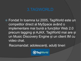 3.TAGWORLD
 Fondat în toamna lui 2005, TagWorld este un
competitor direct al MySpace având o
implementare mai bună a funcțiilor Web 2.0
precum tagging și AJAX. TagWorld mai are și
un Music Discovery Engine și un client IM cu
video chat.
Recomandat: adolescenți, adulți tineri
 