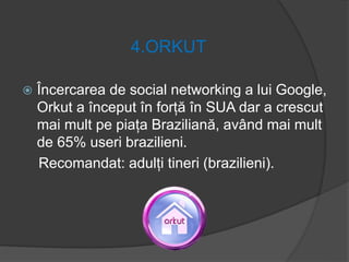 4.ORKUT
 Încercarea de social networking a lui Google,
Orkut a început în forță în SUA dar a crescut
mai mult pe piața Braziliană, având mai mult
de 65% useri brazilieni.
Recomandat: adulți tineri (brazilieni).
 