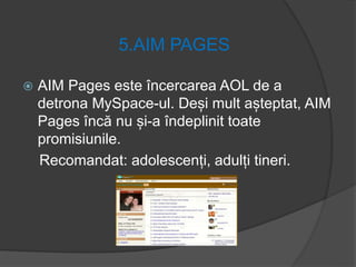 5.AIM PAGES
 AIM Pages este încercarea AOL de a
detrona MySpace-ul. Deși mult așteptat, AIM
Pages încă nu și-a îndeplinit toate
promisiunile.
Recomandat: adolescenți, adulți tineri.
 