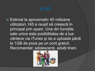 6.HI5
 Estimat la aproximativ 40 milioane
utilizatori, Hi5 a reușit să crească în
principal prin spam. Una din funcțiile
sale unice este posibilitatea de a lua
cântece via iTunes și de a uploada până
la 1GB de poze pe un cont gratuit.
Recomandat: adolescenți, adulți tineri.
 