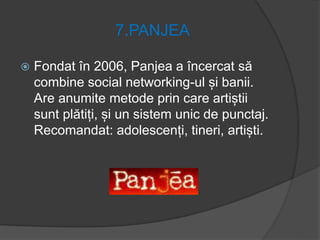 7.PANJEA
 Fondat în 2006, Panjea a încercat să
combine social networking-ul și banii.
Are anumite metode prin care artiștii
sunt plătiți, și un sistem unic de punctaj.
Recomandat: adolescenți, tineri, artiști.
 