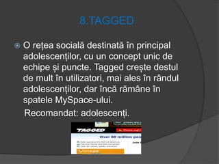 8.TAGGED
 O rețea socială destinată în principal
adolescenților, cu un concept unic de
echipe și puncte. Tagged crește destul
de mult în utilizatori, mai ales în rândul
adolescenților, dar încă rămâne în
spatele MySpace-ului.
Recomandat: adolescenți.
 