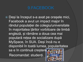 9.FACEBOOK
 Deși la început s-a axat pe orașele mici,
Facebook a avut un impact major în
rândul populației de colegiu/universitate
în majoritatea țărilor vorbitoare de limbă
engleză, și rămâne a doua cea mai
populară rețea de socializare după
MySpace, în SUA. Deși încă nu e
disponibil în toată lumea, popularitatea
sa e în continuă creștere.
Recomandat: studenți.
 