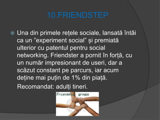 10.FRIENDSTEP
 Una din primele rețele sociale, lansată întâi
ca un ”experiment social” și premiată
ulterior cu patentul pentru social
networking. Friendster a pornit în forță, cu
un număr impresionant de useri, dar a
scăzut constant pe parcurs, iar acum
deține mai puțin de 1% din piață.
Recomandat: adulți tineri.
 