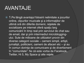AVANTAJE
 1.Pe lângă avantajul folosirii nelimitate a jocurilor
online, clipurilor muzicale şi a informaţiilor de
ultimă oră din diferite domenii, reţelele de
socializare pe internet oferă spaţiu larg
comunicării în timp real prin serviciul de chat sau
de email, dar şi prin intermediul microblogging-
ului. Sute de milioane de utilizatori provin din
diverse categorii sociale – oameni simpli, artişti,
jurnalişti, politicieni, oameni de afaceri etc – şi au
în comun dorinţa de comunicare şi de divertisment
în “comunitate”: fie că este vorba de Facebook,
Twitter, Hi 5, My Space şi alte reţele.
 