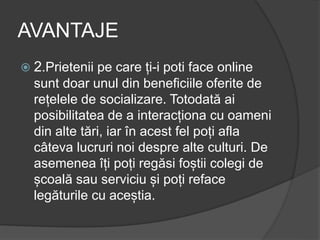 AVANTAJE
 2.Prietenii pe care ți-i poti face online
sunt doar unul din beneficiile oferite de
rețelele de socializare. Totodată ai
posibilitatea de a interacționa cu oameni
din alte tări, iar în acest fel poți afla
câteva lucruri noi despre alte culturi. De
asemenea îți poți regăsi foștii colegi de
școală sau serviciu și poți reface
legăturile cu aceștia.
 