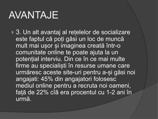 AVANTAJE
 3. Un alt avantaj al rețelelor de socializare
este faptul că poți găsi un loc de muncă
mult mai ușor și imaginea creată într-o
comunitate online te poate ajuta la un
potențial interviu. Din ce în ce mai multe
firme au specialiști în resurse umane care
urmăresc aceste site-uri pentru a-și găsi noi
angajati: 45% din angajatori folosesc
mediul online pentru a recruta noi oameni,
față de 22% cîâ era procentul cu 1-2 ani în
urmă.
 