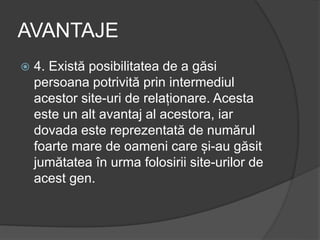 AVANTAJE
 4. Există posibilitatea de a găsi
persoana potrivită prin intermediul
acestor site-uri de relaționare. Acesta
este un alt avantaj al acestora, iar
dovada este reprezentată de numărul
foarte mare de oameni care și-au găsit
jumătatea în urma folosirii site-urilor de
acest gen.
 