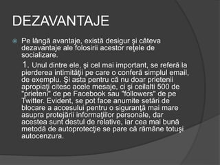 DEZAVANTAJE
 Pe lângă avantaje, există desigur şi câteva
dezavantaje ale folosirii acestor reţele de
socializare.
1. Unul dintre ele, şi cel mai important, se referă la
pierderea intimităţii pe care o conferă simplul email,
de exemplu. Şi asta pentru că nu doar prietenii
apropiaţi citesc acele mesaje, ci şi ceilalti 500 de
"prieteni" de pe Facebook sau "followers" de pe
Twitter. Evident, se pot face anumite setări de
blocare a accesului pentru o siguranţă mai mare
asupra protejării informaţiilor personale, dar
acestea sunt destul de relative, iar cea mai bună
metodă de autoprotecţie se pare că rămâne totuşi
autocenzura.
 