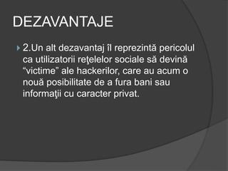 DEZAVANTAJE
 2.Un alt dezavantaj îl reprezintă pericolul
ca utilizatorii reţelelor sociale să devină
“victime” ale hackerilor, care au acum o
nouă posibilitate de a fura bani sau
informaţii cu caracter privat.
 