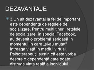 DEZAVANTAJE
 3.Un alt dezavantaj la fel de important
este dependenţa de reţelele de
socializare. Pentru mulţi tineri, reţelele
de socializare, în special Facebook,
au devenit o problemă serioasă în
momentul în care „şi-au mutat"
întreaga viaţă în mediul virtual.
Psihoterapeuţii susţin că este vorba
despre o dependenţă care poate
distruge viaţa reală a individului.
 