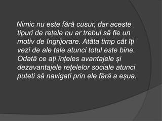 Nimic nu este fără cusur, dar aceste
tipuri de rețele nu ar trebui să fie un
motiv de îngrijorare. Atâta timp cât îți
vezi de ale tale atunci totul este bine.
Odată ce ați înțeles avantajele și
dezavantajele rețelelor sociale atunci
puteti să navigati prin ele fără a eșua.
 