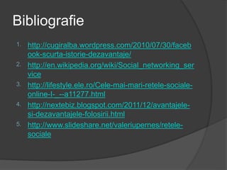 Bibliografie
1. http://cugiralba.wordpress.com/2010/07/30/faceb
ook-scurta-istorie-dezavantaje/
2. http://en.wikipedia.org/wiki/Social_networking_ser
vice
3. http://lifestyle.ele.ro/Cele-mai-mari-retele-sociale-
online-I-_--a11277.html
4. http://nextebiz.blogspot.com/2011/12/avantajele-
si-dezavantajele-folosirii.html
5. http://www.slideshare.net/valeriupernes/retele-
sociale
 