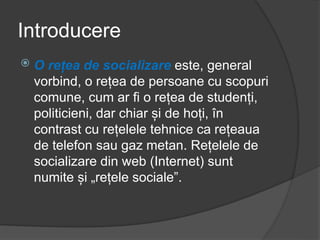 Introducere
 O rețea de socializare este, general
vorbind, o rețea de persoane cu scopuri
comune, cum ar fi o rețea de studenți,
politicieni, dar chiar și de hoți, în
contrast cu rețelele tehnice ca rețeaua
de telefon sau gaz metan. Rețelele de
socializare din web (Internet) sunt
numite și „rețele sociale”.
 