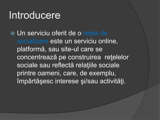Introducere
 Un serviciu oferit de o rețea de
socializare este un serviciu online,
platformă, sau site-ul care se
concentrează pe construirea reţelelor
sociale sau reflectă relaţiile sociale
printre oameni, care, de exemplu,
împărtăşesc interese şi/sau activităţi.
 