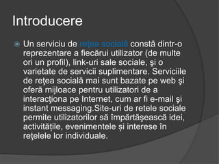 Introducere
 Un serviciu de reţea socială constă dintr-o
reprezentare a fiecărui utilizator (de multe
ori un profil), link-uri sale sociale, şi o
varietate de servicii suplimentare. Serviciile
de reţea socială mai sunt bazate pe web şi
oferă mijloace pentru utilizatori de a
interacţiona pe Internet, cum ar fi e-mail şi
instant messaging.Site-uri de retele sociale
permite utilizatorilor să împărtăşească idei,
activitățile, evenimentele și interese în
reţelele lor individuale.
 
