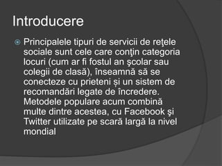  Principalele tipuri de servicii de reţele
sociale sunt cele care conţin categoria
locuri (cum ar fi fostul an şcolar sau
colegii de clasă), înseamnă să se
conecteze cu prieteni și un sistem de
recomandări legate de încredere.
Metodele populare acum combină
multe dintre acestea, cu Facebook şi
Twitter utilizate pe scară largă la nivel
mondial
Introducere
 